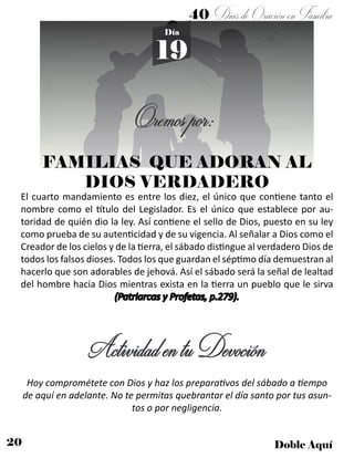 20 Doble Aquí
40 DíasdeOraciónenFamilia
19
Día
Oremospor:
FAMILIAS QUE ADORAN AL
DIOS VERDADERO
El cuarto mandamiento es entre los diez, el único que contiene tanto el
nombre como el título del Legislador. Es el único que establece por au-
toridad de quién dio la ley. Así contiene el sello de Dios, puesto en su ley
como prueba de su autenticidad y de su vigencia. Al señalar a Dios como el
Creador de los cielos y de la tierra, el sábado distingue al verdadero Dios de
todos los falsos dioses. Todos los que guardan el séptimo día demuestran al
hacerlo que son adorables de jehová. Así el sábado será la señal de lealtad
del hombre hacia Dios mientras exista en la tierra un pueblo que le sirva
(Patriarcas y Profetas, p.279).
ActividadentuDevoción
Hoy comprométete con Dios y haz los preparativos del sábado a tiempo
de aquí en adelante. No te permitas quebrantar el día santo por tus asun-
tos o por negligencia.
 