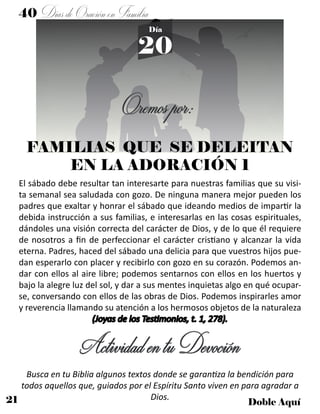 21 Doble Aquí
40 DíasdeOraciónenFamilia
20
Día
Oremospor:
FAMILIAS QUE SE DELEITAN
EN LA ADORACIÓN 1
El sábado debe resultar tan interesarte para nuestras familias que su visi-
ta semanal sea saludada con gozo. De ninguna manera mejor pueden los
padres que exaltar y honrar el sábado que ideando medios de impartir la
debida instrucción a sus familias, e interesarlas en las cosas espirituales,
dándoles una visión correcta del carácter de Dios, y de lo que él requiere
de nosotros a fin de perfeccionar el carácter cristiano y alcanzar la vida
eterna. Padres, haced del sábado una delicia para que vuestros hijos pue-
dan esperarlo con placer y recibirlo con gozo en su corazón. Podemos an-
dar con ellos al aire libre; podemos sentarnos con ellos en los huertos y
bajo la alegre luz del sol, y dar a sus mentes inquietas algo en qué ocupar-
se, conversando con ellos de las obras de Dios. Podemos inspirarles amor
y reverencia llamando su atención a los hermosos objetos de la naturaleza
(Joyas de los Testimonios, t. 1, 278).
ActividadentuDevoción
Busca en tu Biblia algunos textos donde se garantiza la bendición para
todos aquellos que, guiados por el Espíritu Santo viven en para agradar a
Dios.
 