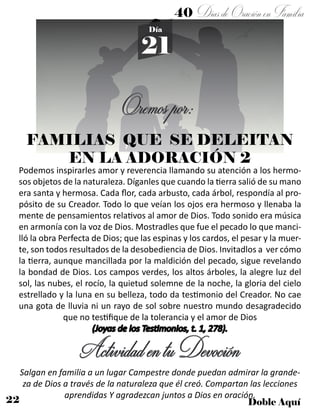 22 Doble Aquí
40 DíasdeOraciónenFamilia
21
Día
Oremospor:
Podemos inspirarles amor y reverencia llamando su atención a los hermo-
sos objetos de la naturaleza. Díganles que cuando la tierra salió de su mano
era santa y hermosa. Cada flor, cada arbusto, cada árbol, respondía al pro-
pósito de su Creador. Todo lo que veían los ojos era hermoso y llenaba la
mente de pensamientos relativos al amor de Dios. Todo sonido era música
en armonía con la voz de Dios. Mostradles que fue el pecado lo que manci-
lló la obra Perfecta de Dios; que las espinas y los cardos, el pesar y la muer-
te, son todos resultados de la desobediencia de Dios. Invitadlos a ver cómo
la tierra, aunque mancillada por la maldición del pecado, sigue revelando
la bondad de Dios. Los campos verdes, los altos árboles, la alegre luz del
sol, las nubes, el rocío, la quietud solemne de la noche, la gloria del cielo
estrellado y la luna en su belleza, todo da testimonio del Creador. No cae
una gota de lluvia ni un rayo de sol sobre nuestro mundo desagradecido
que no testifique de la tolerancia y el amor de Dios
(Joyas de los Testimonios, t. 1, 278).
ActividadentuDevoción
Salgan en familia a un lugar Campestre donde puedan admirar la grande-
za de Dios a través de la naturaleza que él creó. Compartan las lecciones
aprendidas Y agradezcan juntos a Dios en oración.
FAMILIAS QUE SE DELEITAN
EN LA ADORACIÓN 2
 