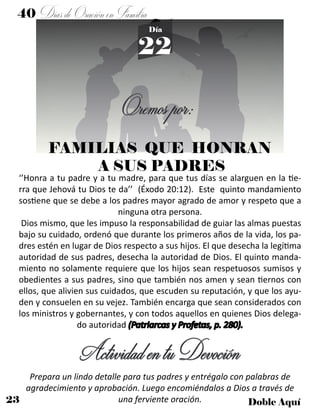 23 Doble Aquí
40 DíasdeOraciónenFamilia
22
Día
FAMILIAS QUE HONRAN
A SUS PADRES
‘’Honra a tu padre y a tu madre, para que tus días se alarguen en la tie-
rra que Jehová tu Dios te da’’ (Éxodo 20:12). Este quinto mandamiento
sostiene que se debe a los padres mayor agrado de amor y respeto que a
ninguna otra persona.
Dios mismo, que les impuso la responsabilidad de guiar las almas puestas
bajo su cuidado, ordenó que durante los primeros años de la vida, los pa-
dres estén en lugar de Dios respecto a sus hijos. El que desecha la legítima
autoridad de sus padres, desecha la autoridad de Dios. El quinto manda-
miento no solamente requiere que los hijos sean respetuosos sumisos y
obedientes a sus padres, sino que también nos amen y sean tiernos con
ellos, que alivien sus cuidados, que escuden su reputación, y que los ayu-
den y consuelen en su vejez. También encarga que sean considerados con
los ministros y gobernantes, y con todos aquellos en quienes Dios delega-
do autoridad (Patriarcas y Profetas, p. 280).
ActividadentuDevoción
Prepara un lindo detalle para tus padres y entrégalo con palabras de
agradecimiento y aprobación. Luego encomiéndalos a Dios a través de
una ferviente oración.
Oremospor:
 