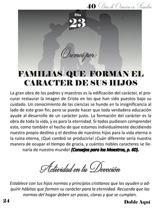 24 Doble Aquí
40 DíasdeOraciónenFamilia
23
Día
FAMILIAS QUE FORMAN EL
CARACTER DE SUS HIJOS
La gran obra de los padres y maestros es la edificación del carácter, el pro-
curar restaurar la imagen de Cristo en los que han sido puestos bajo su
cuidado. Un conocimiento de las ciencias se hunde en la insignificancia al
lado de este gran fin; pero se puede hacer que toda verdadera educación
ayude al desarrollo de un carácter justo. La formación del carácter es la
obra de toda la vida, y es para la eternidad. Si todos pudiesen comprender
esto, como también el hecho de que estamos individualmente decidiendo
nuestro propio destino y el destino de nuestros hijos para la vida eterna o
la ruina eterna, ¡Qué cambió se produciría! ¡Cuán diferente sería nuestra
manera de ocupar el tiempo de gracia, y cuántos nobles caracteres se lle-
naría de nuestro mundo! (Consejos para los Maestros, p. 60).
ActividadentuDevoción
Establece con tus hijos normas y principios cristianos que los ayuden a ad-
quirir hábitos que formen su carácter para la eternidad. Recuerda que las
normas del hogar deben ser pocas, claras y que se cumplan.
Oremospor:
 