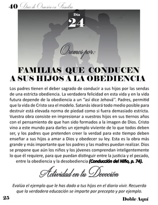 25 Doble Aquí
40 DíasdeOraciónenFamilia
24
Día
Los padres tienen el deber sagrado de conducir a sus hijos por las sendas
de una estricta obediencia. La verdadera felicidad en esta vida y en la vida
futura depende de la obediencia a un ‘’así dice Jehová’’. Padres, permitid
que la vida de Cristo sea el modelo. Satanás ideará todo medio posible para
destruir está elevada norma de piedad como si fuera demasiado estricta.
Vuestra obra consiste en impresionar a vuestros hijos en sus tiernos años
con el pensamiento de que han sido formados a la imagen de Dios. Cristo
vino a este mundo para darles un ejemplo viviente de lo que todos deben
ser, y los padres que pretenden creer la verdad para este tiempo deben
enseñar a sus hijos a amar a Dios y obedecer su ley. Esta es la obra más
grande y más importante que los padres y las madres puedan realizar. Dios
se propone que aún los niños y los jóvenes comprendan inteligentemente
lo que él requiere, para que puedan distinguir entre la justicia y el pecado,
entre la obediencia y la desobediencia (Conducción del Niño, p. 74).
Oremospor:
ActividadentuDevoción
Evalúa el ejemplo que le has dado a tus hijos en el diario vivir. Recuerda
que la verdadera educación se imparte por precepto y por ejemplo.
FAMILIAS QUE CONDUCEN
A SUS HIJOS A LA OBEDIENCIA
 
