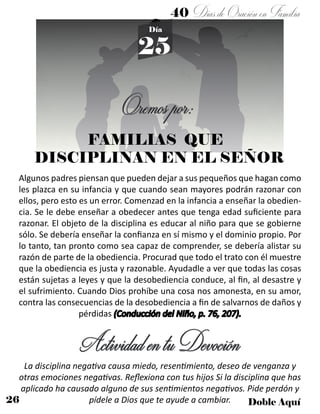 26 Doble Aquí
40 DíasdeOraciónenFamilia
25
Día
FAMILIAS QUE
DISCIPLINAN EN EL SEÑOR
Oremospor:
Algunos padres piensan que pueden dejar a sus pequeños que hagan como
les plazca en su infancia y que cuando sean mayores podrán razonar con
ellos, pero esto es un error. Comenzad en la infancia a enseñar la obedien-
cia. Se le debe enseñar a obedecer antes que tenga edad suficiente para
razonar. El objeto de la disciplina es educar al niño para que se gobierne
sólo. Se debería enseñar la confianza en sí mismo y el dominio propio. Por
lo tanto, tan pronto como sea capaz de comprender, se debería alistar su
razón de parte de la obediencia. Procurad que todo el trato con él muestre
que la obediencia es justa y razonable. Ayudadle a ver que todas las cosas
están sujetas a leyes y que la desobediencia conduce, al fin, al desastre y
el sufrimiento. Cuando Dios prohíbe una cosa nos amonesta, en su amor,
contra las consecuencias de la desobediencia a fin de salvarnos de daños y
pérdidas (Conducción del Niño, p. 76, 207).
ActividadentuDevoción
La disciplina negativa causa miedo, resentimiento, deseo de venganza y
otras emociones negativas. Reflexiona con tus hijos Si la disciplina que has
aplicado ha causado alguno de sus sentimientos negativos. Pide perdón y
pídele a Dios que te ayude a cambiar.
 
