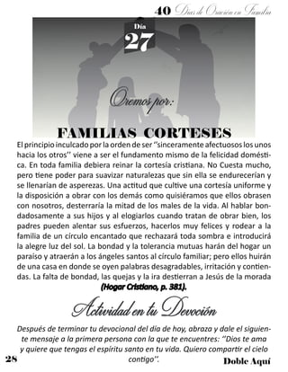 28 Doble Aquí
40 DíasdeOraciónenFamilia
27
Día
FAMILIAS CORTESES
Oremospor:
Elprincipioinculcadoporlaordendeser‘’sinceramenteafectuososlosunos
hacia los otros’’ viene a ser el fundamento mismo de la felicidad domésti-
ca. En toda familia debiera reinar la cortesía cristiana. No Cuesta mucho,
pero tiene poder para suavizar naturalezas que sin ella se endurecerían y
se llenarían de asperezas. Una actitud que cultive una cortesía uniforme y
la disposición a obrar con los demás como quisiéramos que ellos obrasen
con nosotros, desterraría la mitad de los males de la vida. Al hablar bon-
dadosamente a sus hijos y al elogiarlos cuando tratan de obrar bien, los
padres pueden alentar sus esfuerzos, hacerlos muy felices y rodear a la
familia de un círculo encantado que rechazará toda sombra e introducirá
la alegre luz del sol. La bondad y la tolerancia mutuas harán del hogar un
paraíso y atraerán a los ángeles santos al círculo familiar; pero ellos huirán
de una casa en donde se oyen palabras desagradables, irritación y contien-
das. La falta de bondad, las quejas y la ira destierran a Jesús de la morada
(Hogar Cristiano, p. 381).
ActividadentuDevoción
Después de terminar tu devocional del día de hoy, abraza y dale el siguien-
te mensaje a la primera persona con la que te encuentres: ‘’Dios te ama
y quiere que tengas el espíritu santo en tu vida. Quiero compartir el cielo
contigo’’.
 