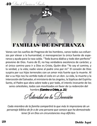 29 Doble Aquí
Día
28
40 DíasdeOraciónenFamilia
FAMILIAS DE ESPERANZA
Oremospor:
Vanos son los sueños de Progreso de los hombres, vanos todos sus esfuer-
zos por elevar a la humanidad, si menosprecian la única fuente de espe-
ranza y ayuda para la raza caída. ‘’Toda buena dádiva y todo don perfecto’’
proviene de Dios. Fuera de Él, no hay verdadera excelencia de carácter, y
el único camino para ir a Dios es Cristo, Quién dice ‘’Yo soy el camino, y
la verdad, y la vida; nadie viene al padre sino por mí’’ El corazón de Dios
suspira por sus hijos terrenales con un amor más fuerte que la muerte. Al
dar a su Hijo nos ha vertido todo el cielo en un don. La vida, la muerte y la
intercesión del Salvador, el ministerio de los ángeles, la Súplicas del Espíritu
Santo, el Padre que obra sobre todo y por todo, el interés incesante de los
seres celestiales, todos son movilizados en favor de La redención del
hombre (Camino a Cristo, p. 21)
ActividadentuDevoción
Cada miembro de la familia compartirá lo que más le impresiona de un
personaje bíblico de fe o de una persona que conoce que ha demostrado
tener fe en Dios en circunstancias muy difíciles.
 