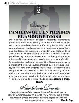 3 Doble Aquí
2
Día
Dios unió consigo nuestros corazones, mediante innumerables
pruebas de amor en los cielos y en la tierra. Valiéndose de las
cosas de la naturaleza y los más profundos y tiernos lazos que el
corazón humano pueda conocer en la tierra, procuró revelárse-
nos. Con todo, estas cosas sólo representan imperfectamente su
amor. Aunque se dieron todas estas pruebas evidentes, el enemi-
go del bien cegó el entendimiento de los hombres, para que estos
mirasen a Dios con temor y le considerasen severo e implacable.
Satanás indujo a los hombres a concebir a Dios como un ser cuyo
principal atributo es una justicia inexorable, como un juez seve-
ro, un acreedor duro y exigente. Representó al creador como un
ser que velase con ojo celoso para discernir los errores y las faltas
de los hombres y hacer caer juicios sobre ellos. A fin de disipar
esta densa sombra vino el señor Jesús a vivir entre los hombres,
y manifestó al mundo el amor infinito de Dios (Camino a Cristo,
pp. 10).
ActividadentuDevociónEncuentren a un adulto mayor miembro de la iglesia que no
tengan familiares cercanos, o resida solo y visítenlo por lo menos
dos veces en el mes. Llévenle un pequeño regalo o hagan una
invitación a almorzar o cenar.
Oremospor:
FAMILIAS QUE ENTIENDEN
EL AMOR DE DIOS 2
40 DíasdeOraciónenFamilia
 