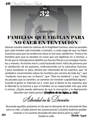 33 Doble Aquí
40 DíasdeOraciónenFamilia
32
Día
FAMILIAS QUE VIGILAN PARA
NO CAER EN TENTACIÓN
Satanás estudia todos los indicios de la fragilidad humana, nota los pecados
que cada hombre está inclinado a cometer, y cuida luego de que no falten
ocasiones para que las tendencias hacia el mal sean satisfechas. Tienta a los
hombres para que se excedan en cosas que son legítimas en sí mismas, a
fin de que la intemperancia debilite sus fuerzas físicas y sus energías menta-
les y morales. Ha hecho morir y está haciendo morir miles de personas por
la satisfacción de las pasiones, embruteciendo así la naturaleza humana.
Y para completar su obra, declara por intermedio de los espíritus, que ‘’el
verdadero conocimiento coloca los hombres por encima de toda ley’’; que
‘’cualquier cosa que sea, es buena’’; que ‘’Dios no condena’’; y que ‘’todos
los pecados que se cometen, se cometen sin envolver culpabilidad alguna’’.
Cuando la gente es inducida así a creer que el deseo es ley suprema, que
la libertad es la licencia y que el hombre no es responsable más que ante
sí mismo, ¿Quién puede admirarse de que la corrupción y la depravación
abunden por todas partes? (Conflicto de los Siglos, p. 543).
ActividadentuDevoción
Recuerda aquellas ocasiones en las que te desviaste de la voluntad de Dios
para tu vida. ¿Cuáles fueron las consecuencias? ¿Cuánto hubieras podido
avanzar si no tuvieras desviado del plan divino para tu vida?
Evalúa tu vida.
Oremospor:
 