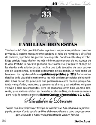 34 Doble Aquí
40 DíasdeOraciónenFamilia
33
Día
FAMILIAS HONESTAS
‘’No hurtarás’’. Esta prohibición incluye tanto los pecados públicos como los
privados. El octavo mandamiento condena el robo de hombres y el tráfico
de esclavos, y prohíbe las guerras de conquista. Condena el hurto y el robo.
Exige estricta integridad en los más mínimos pormenores de los asuntos de
la vida. Prohíbe la excesiva ganancia en el comercio, y requiere el pago de
las deudas y de salarios justos. Implica que toda tentativa de sacar prove-
cho de la ignorancia, debilidad o desgracia de los demás, se nota como un
fraude en los registros del cielo (patriarcas y profetas, p. 281). En todos los
detalles de la vida debe mantenerse los más estrictos principios de honesti-
dad. Estos no son los principios que gobiernan nuestro mundo, porque Sa-
tanás – engañador, mentiroso y opresor es el amo, y sus súbditos lo siguen
y llevan a cabo sus propósitos. Pero los cristianos sirven bajo un Amo dife-
rente, y sus acciones deben ser llevadas a cabo en Dios, sin tomar en cuenta
para nada la ganancia egoísta (Mente Carácter y Personalidad, t. 2, p. 82).
ActividadentuDevoción
Evalúa con detenimiento el tiempo de calidad que has robado a tu familia
y pide perdón. Con la ayuda de Dios elaboren y lleven a cabo un programa
que les ayude a hacer más placentera la vida en familia.
Oremospor:
 