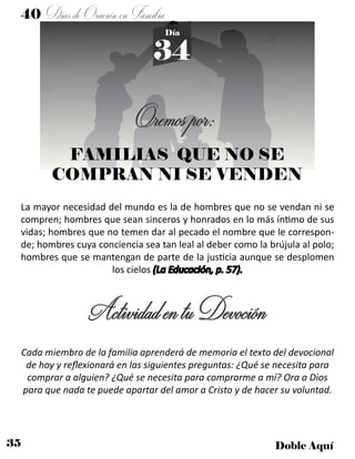 35 Doble Aquí
40 DíasdeOraciónenFamilia
34
Día
FAMILIAS QUE NO SE
COMPRAN NI SE VENDEN
La mayor necesidad del mundo es la de hombres que no se vendan ni se
compren; hombres que sean sinceros y honrados en lo más íntimo de sus
vidas; hombres que no temen dar al pecado el nombre que le correspon-
de; hombres cuya conciencia sea tan leal al deber como la brújula al polo;
hombres que se mantengan de parte de la justicia aunque se desplomen
los cielos (La Educación, p. 57).
ActividadentuDevoción
Cada miembro de la familia aprenderá de memoria el texto del devocional
de hoy y reflexionará en las siguientes preguntas: ¿Qué se necesita para
comprar a alguien? ¿Qué se necesita para comprarme a mí? Ora a Dios
para que nada te puede apartar del amor a Cristo y de hacer su voluntad.
Oremospor:
 