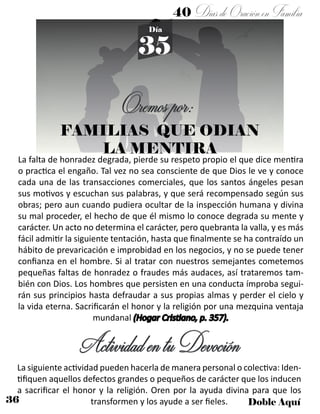 36 Doble Aquí
40 DíasdeOraciónenFamilia
35
Día
FAMILIAS QUE ODIAN
LA MENTIRA
La falta de honradez degrada, pierde su respeto propio el que dice mentira
o practica el engaño. Tal vez no sea consciente de que Dios le ve y conoce
cada una de las transacciones comerciales, que los santos ángeles pesan
sus motivos y escuchan sus palabras, y que será recompensado según sus
obras; pero aun cuando pudiera ocultar de la inspección humana y divina
su mal proceder, el hecho de que él mismo lo conoce degrada su mente y
carácter. Un acto no determina el carácter, pero quebranta la valla, y es más
fácil admitir la siguiente tentación, hasta que finalmente se ha contraído un
hábito de prevaricación e improbidad en los negocios, y no se puede tener
confianza en el hombre. Si al tratar con nuestros semejantes cometemos
pequeñas faltas de honradez o fraudes más audaces, así trataremos tam-
bién con Dios. Los hombres que persisten en una conducta ímproba segui-
rán sus principios hasta defraudar a sus propias almas y perder el cielo y
la vida eterna. Sacrificarán el honor y la religión por una mezquina ventaja
mundanal (Hogar Cristiano, p. 357).
ActividadentuDevoción
La siguiente actividad pueden hacerla de manera personal o colectiva: Iden-
tifiquen aquellos defectos grandes o pequeños de carácter que los inducen
a sacrificar el honor y la religión. Oren por la ayuda divina para que los
transformen y los ayude a ser fieles.
Oremospor:
 