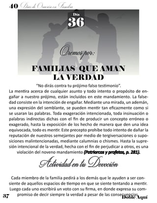 37 Doble Aquí
40 DíasdeOraciónenFamilia
36
Día
Oremospor:
FAMILIAS QUE AMAN
LA VERDAD
“No dirás contra tu prójimo falso testimonio”.
La mentira acerca de cualquier asunto y todo intento o propósito de en-
gañar a nuestro prójimo, están incluidos en este mandamiento. La false-
dad consiste en la intención de engañar. Mediante una mirada, un ademán,
una expresión del semblante, se pueden mentir tan eficazmente como si
se usaran las palabras. Toda exageración intencionada, toda insinuación o
palabras indirectas dichas con el fin de producir un concepto erróneo o
exagerado, hasta la exposición de los hecho de manera que den una idea
equivocada, todo es mentir. Este precepto prohíbe todo intento de dañar la
reputación de nuestros semejantes por medio de tergiversaciones o supo-
siciones malintencionadas, mediante calumnias o chismes. Hasta la supre-
sión intencional de la verdad, hecha con el fin de perjudicar a otros, es una
violación del noveno mandamiento (Patriarcas y profetas, p. 281).
ActividadentuDevoción
Cada miembro de la familia pedirá a los demás que le ayuden a ser con-
siente de aquellos espacios de tiempo en que se siente tentando a mentir.
Luego cada uno escribirá un voto con su firma, en donde expresa su com-
promiso de decir siempre la verdad a pesar de las consecuencias.
 