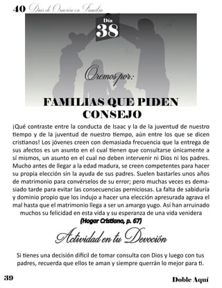39 Doble Aquí
40 DíasdeOraciónenFamilia
38
Día
Oremospor:
FAMILIAS QUE PIDEN
CONSEJO
¡Qué contraste entre la conducta de Isaac y la de la juventud de nuestro
tiempo y de la juventud de nuestro tiempo, aún entre los que se dicen
cristianos! Los jóvenes creen con demasiada frecuencia que la entrega de
sus afectos es un asunto en el cual tienen que consultarse únicamente a
sí mismos, un asunto en el cual no deben intervenir ni Dios ni los padres.
Mucho antes de llegar a la edad madura, se creen competentes para hacer
su propia elección sin la ayuda de sus padres. Suelen bastarles unos años
de matrimonio para convérselos de su error; pero muchas veces es dema-
siado tarde para evitar las consecuencias perniciosas. La falta de sabiduría
y dominio propio que los indujo a hacer una elección apresurada agrava el
mal hasta que el matrimonio llega a ser un amargo yugo. Así han arruinado
muchos su felicidad en esta vida y su esperanza de una vida venidera
(Hogar Cristiano, p. 67)
ActividadentuDevoción
Si tienes una decisión difícil de tomar consulta con Dios y luego con tus
padres, recuerda que ellos te aman y siempre querrán lo mejor para ti.
 
