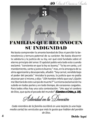 4 Doble Aquí
Día
3
FAMILIAS QUE RECONOCEN
SU INDIGNIDAD
No basta comprender la amante bondad de Dios ni percibir la be-
nevolencia y ternura paternal de su carácter. No basta discernir
la sabiduría y la justicia de su ley, ver qué está fundada sobre el
eterno principio del amor. El apóstol pablo veía todo esto cuando
exclamó: “consiento en que la ley es buena,” “la ley en santa, y el
mandamiento, santo y justo es bueno;” mas, en la amargura de su
almaagonizanteydesesperada,añadió:“Soycarnal,vendidobajo
el poder del pecado.” Ansiaba la pureza, la justicia que no podía
alcanzar por sí mismo, y dijo: “¡Oh hombre infeliz que soy! ¿Quién
melibertarádeestecuerpodemuerte?”Lamismaexclamaciónha
subido en todas partes y en todo tiempo, de corazones cargados.
Para todos ellos hay una sola contestación: “¡He aquí el cordero
de Dios, que quita el pecado del mundo!” (Camino a Cristo, p. 19).
ActividadentuDevoción
Cada miembro de la familia escribirá en una tarjeta (o una hoja
media carta) los versículos que más le gusta que hablan del perdón
de Dios.
Oremospor:
40 DíasdeOraciónenFamilia
 