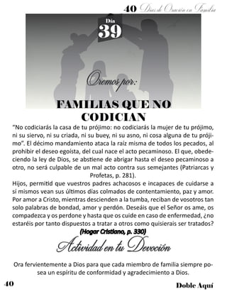 40 Doble Aquí
40 DíasdeOraciónenFamilia
39
Día
Oremospor:
ActividadentuDevoción
“No codiciarás la casa de tu prójimo: no codiciarás la mujer de tu prójimo,
ni su siervo, ni su criada, ni su buey, ni su asno, ni cosa alguna de tu próji-
mo”. El décimo mandamiento ataca la raíz misma de todos los pecados, al
prohibir el deseo egoísta, del cual nace el acto pecaminoso. El que, obede-
ciendo la ley de Dios, se abstiene de abrigar hasta el deseo pecaminoso a
otro, no será culpable de un mal acto contra sus semejantes (Patriarcas y
Profetas, p. 281).
Hijos, permitid que vuestros padres achacosos e incapaces de cuidarse a
sí mismos vean sus últimos días colmados de contentamiento, paz y amor.
Por amor a Cristo, mientras descienden a la tumba, reciban de vosotros tan
solo palabras de bondad, amor y perdón. Deseáis que el Señor os ame, os
compadezca y os perdone y hasta que os cuide en caso de enfermedad, ¿no
estaréis por tanto dispuestos a tratar a otros como quisierais ser tratados?
(Hogar Cristiano, p. 330)
Ora fervientemente a Dios para que cada miembro de familia siempre po-
sea un espíritu de conformidad y agradecimiento a Dios.
FAMILIAS QUE NO
CODICIAN
 