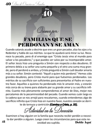 41 Doble Aquí
40 DíasdeOraciónenFamilia
40
Día
Oremospor:
Cuando satanás acude a decirte que eres un gran pecador, alza los ojos a tu
Redentor y habla de sus méritos. Lo que te ayudará será mirar su luz. Reco-
noce tu pecado, pero di al enemigo que “Cristo Jesús vino al mundo para
salvar a los pecadores,” y que puedes ser salvo por su incomparable amor.
El señor Jesús hizo una pregunta a Simón con respecto a dos deudores. El
primero debía a su señor una suma pequeña y el otro una suma muy gran-
de; pero él perdonó a ambos, y Cristo preguntó a Simón cuál deudor amaría
más a su señor. Simón contestó: “Aquél a quien más perdonó.” Hemos sido
grandes deudores, pero Cristo murió para que fuésemos perdonados. Los
méritos de su sacrificio son suficientes para presentarlos al Padre en nues-
tro favor. Aquellos a quienes ha perdonado más le amarán más, y estarán
más cerca de su trono para alabarle por su grande amor y su sacrificio infi-
nito. Cuanto más plenamente comprendemos el amor de Dios, mejor nos
percatamos de la pecaminosidad del pecado. Cuando vemos cuán larga es
la cadena que se nos arrojó para rescatarnos, cuando entendemos algo de
sacrificio infinito que Cristo hizo en nuestro favor, nuestro corazón se derri-
te de ternura y contrición (Camino a Cristo, p. 35).
ActividadentuDevociónExaminen si hay alguien en la familia que necesita recibir perdón o necesi-
ta dar perdón a alguien. Luego creen las circunstancias para que esta ne-
cesidad sea suplida.
FAMILIAS QUE SE
PERDONAN Y SE AMAN
 