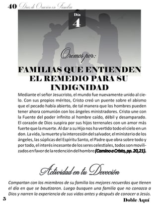 5 Doble Aquí
4
Día
FAMILIAS QUE ENTIENDEN
EL REMEDIO PARA SU
INDIGNIDAD
Oremospor:
Mediante el señor Jesucristo, el mundo fue nuevamente unido al cie-
lo. Con sus propios méritos, Cristo creó un puente sobre el abismo
que el pecado había abierto, de tal manera que los hombres pueden
tener ahora comunión con los ángeles ministradores. Cristo une con
la Fuente del poder infinito al hombre caído, débil y desamparado.
El corazón de Dios suspira por sus hijos terrenales con un amor más
fuertequelamuerte.AldarasuHijonoshavertidotodoelcieloenun
don.Lavida,lamuerteylaintercesióndelsalvador,elministeriodelos
ángeles, las súplicas del Espíritu Santo, el Padre que obra sobre todo y
portodo,elinterésincesantedelosserescelestiales,todossonmovili-
zadosenfavordelaredencióndelhombre(CaminoaCristo,pp.20,21).
ActividadentuDevoción
Compartan con los miembros de su familia los mejores recuerdos que tienen
el día en que se bautizaron. Luego busquen una familia que no conozca a
Dios y narren la experiencia de sus vidas antes y después de conocer a Jesús.
40 DíasdeOraciónenFamilia
 