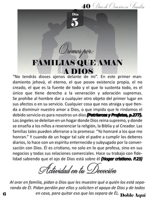 6 Doble Aquí
5
Día
FAMILIAS QUE AMAN
A DIOS
“No tendrás dioses ajenos delante de mí”. En este primer man-
damiento jehová, el eterno, el que posee existencia propia, el no
creado, el que es la fuente de todo y el que lo sustenta todo, es el
único que tiene derecho a la veneración y adoración supremas.
Se prohíbe al hombre dar a cualquier otro objeto del primer lugar en
sus afectos o en su servicio. Cualquier cosa que nos atraiga y que tien-
da a disminuir nuestro amor a Dios, o que impida que le rindamos el
debido servicio es para nosotros un dios (Patriarcas y Profetas, p.277).
Los ángeles se deleitan en un hogar donde Dios reina supremo, y donde
se enseña a los niños a reverenciar la religión, la Biblia y al Creador. Las
familias tales pueden aferrarse a la promesa: “Yo honraré a los que me
honran.” Y cuando de un hogar tal sale el padre a cumplir los deberes
diarios, lo hace con un espíritu enternecido y subyugado por la conver-
sación con Dios. Él es cristiano, no solo en lo que profesa, sino en sus
negocios y todas sus relaciones comerciales. Hace su trabajo con fide-
lidad sabiendo que el ojo de Dios está sobre él (Hogar cristiano. P.23)
Oremospor:
ActividadentuDevoción
40 DíasdeOraciónenFamilia
Al orar en familia, pidan a Dios que les muestre qué o quién los está sepa-
rando de Él. Pidan perdón por ellos y soliciten el apoyo de Dios y de todos
en casa, para quitar eso que los separa de ÉL.
 