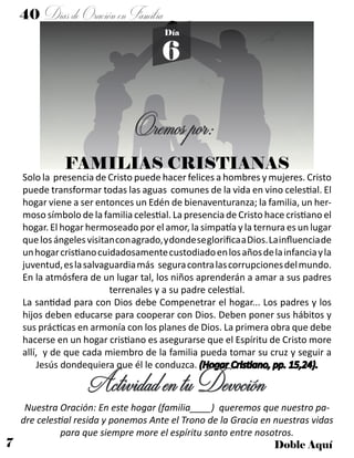 7 Doble Aquí
40 DíasdeOraciónenFamilia
6
Día
FAMILIAS CRISTIANAS
Solo la presencia de Cristo puede hacer felices a hombres y mujeres. Cristo
puede transformar todas las aguas comunes de la vida en vino celestial. El
hogar viene a ser entonces un Edén de bienaventuranza; la familia, un her-
moso símbolo de la familia celestial. La presencia de Cristo hace cristiano el
hogar. El hogar hermoseado por el amor, la simpatía y la ternura es un lugar
quelosángelesvisitanconagrado,ydondeseglorificaaDios.Lainfluenciade
unhogarcristianocuidadosamentecustodiadoenlosañosdelainfanciayla
juventud,eslasalvaguardiamás seguracontralascorrupcionesdelmundo.
En la atmósfera de un lugar tal, los niños aprenderán a amar a sus padres
terrenales y a su padre celestial.
La santidad para con Dios debe Compenetrar el hogar... Los padres y los
hijos deben educarse para cooperar con Dios. Deben poner sus hábitos y
sus prácticas en armonía con los planes de Dios. La primera obra que debe
hacerse en un hogar cristiano es asegurarse que el Espíritu de Cristo more
allí, y de que cada miembro de la familia pueda tomar su cruz y seguir a
Jesús dondequiera que él le conduzca. (Hogar Cristiano, pp. 15,24).
ActividadentuDevoción
Nuestra Oración: En este hogar (familia____) queremos que nuestro pa-
dre celestial resida y ponemos Ante el Trono de la Gracia en nuestras vidas
para que siempre more el espíritu santo entre nosotros.
Oremospor:
 