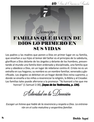 8 Doble Aquí
40 DíasdeOraciónenFamilia
7
Día
Oremospor:
FAMILIAS QUE HACEN DE
DIOS LO PRIMERO EN
SUS VIDAS
Los padres y las madres que ponen a Dios en primer lugar en su familia,
que enseñan a sus hijos el temor del Señor es el principio de la sabiduría,
glorifican a Dios delante de los ángeles y delante de los hombres, presen-
tando al mundo una familia bien ordenada y disciplinada, una familia que
ama y obedece a Dios, en un lugar de rebelarse contra él. Cristo no es un
extraño en sus hogares; su nombre es un nombre familiar, venerado y glo-
rificado. Los ángeles se deleitan en un hogar donde Dios reina supremo, y
donde se enseña a los niños a reverenciar la religión, la Biblia y al Creador.
Las familias tales puede aferrarse a la promesa: “Yo honraré a los que me
honran” (1 Samuel 2:30), (Joyas de los Testimonios, p. 134).
ActividadentuDevoción
Escoger un himno que hable de la reverencia y respeto a Dios. Lo entrena-
rán en el culto matutino y vespertino familiar.
 