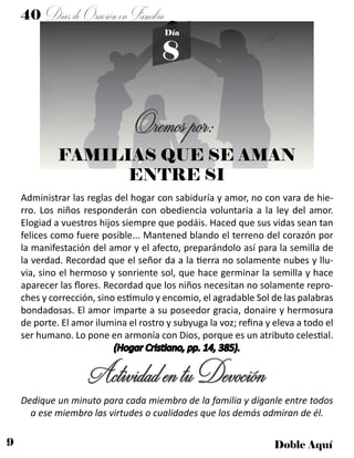 9 Doble Aquí
40 DíasdeOraciónenFamilia
8
Día
Oremospor:
FAMILIAS QUE SE AMAN
ENTRE SI
Administrar las reglas del hogar con sabiduría y amor, no con vara de hie-
rro. Los niños responderán con obediencia voluntaria a la ley del amor.
Elogiad a vuestros hijos siempre que podáis. Haced que sus vidas sean tan
felices como fuere posible... Mantened blando el terreno del corazón por
la manifestación del amor y el afecto, preparándolo así para la semilla de
la verdad. Recordad que el señor da a la tierra no solamente nubes y llu-
via, sino el hermoso y sonriente sol, que hace germinar la semilla y hace
aparecer las flores. Recordad que los niños necesitan no solamente repro-
ches y corrección, sino estímulo y encomio, el agradable Sol de las palabras
bondadosas. El amor imparte a su poseedor gracia, donaire y hermosura
de porte. El amor ilumina el rostro y subyuga la voz; refina y eleva a todo el
ser humano. Lo pone en armonía con Dios, porque es un atributo celestial.
(Hogar Cristiano, pp. 14, 385).
ActividadentuDevoción
Dedique un minuto para cada miembro de la familia y díganle entre todos
a ese miembro las virtudes o cualidades que los demás admiran de él.
 