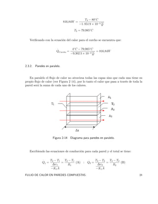 816;84W =
T3 80 C
1: 851 9 10 5 C
W
T3 = 79;985 C
Veri…cando con la ecuación del calor para el corcho se encuentra que:
QCorcho =
4 C 79;985 C
9;302 3 10 2 C
W
= 816;84W
2.3.2. Paredes en paralelo.
En paralelo el ‡ujo de calor no atraviesa todas las capas sino que cada una tiene su
propio ‡ujo de calor (ver Figura 2 14), por lo tanto el calor que pasa a través de toda la
pared será la suma de cada uno de los calores.
Figura 2-14 Diagrama para paredes en paralelo.
Escribiendo las ecuaciones de conducción para cada pared y el total se tiene:
Q1 =
T2 T1
x1
K1A
=
T2 T1
R1
(A) : Q2 =
T3 T2
x2
K1A
=
T3 T2
R2
(B)
FLUJO DE CALOR EN PAREDES COMPUESTAS. 28
 