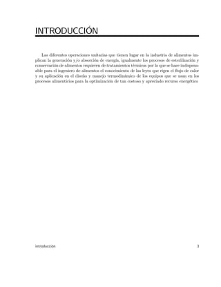 INTRODUCCIÓN
Las diferentes operaciones unitarias que tienen lugar en la industria de alimentos im-
plican la generación y/o absorción de energía, igualmente los procesos de esterilización y
conservación de alimentos requieren de tratamientos térmicos por lo que se hace indispens-
able para el ingeniero de alimentos el conocimiento de las leyes que rigen el ‡ujo de calor
y su aplicación en el diseño y manejo termodinámico de los equipos que se usan en los
procesos alimenticios para la optimización de tan costoso y apreciado recurso energético
introducción 3
 