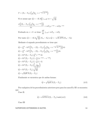 T = (T0 T1) T1
T0 T1
+ e x
p 1
AK
Ph
Si se asume que :Q = KAdT
dx
jx=0y m =
q
hP
AK
d (T0 T1) T1
T0 T1
+ e xm
dx
= mT1e mx
mT0e mx
Evaluado en x = 0 se tiene:
dT
dx
jx=0= mT1 mT0
Por tanto: Q = KA
q
Ph
AK
(T1 T0) o Q =
p
KAPh (T1 T0)
Mediante el segundo procedimiento se tiene que:
Q =
R 1
0
hP T1 (T0 T1) T1
T0 T1
+ e x
p 1
AK
Ph
dx
Q =
R 1
0
hP T1 (T0 T1) T1
T0 T1
+ e xm
dx
Q = hP (T0 T1)
R 1
0
e mx
dx
Q = hP (T0 T1) 1
m
(e m1
e m0
)
Q = hP (T0 T1) 1
m
( 1)
Q = hP (T0 T1) 1p P h
AK
Q = hP (T0 T1)
q
KA
Ph
Q =
p
hpKA (T0 T1)
Finalmente se encuentra que de ambas formas:
Q =
p
hpKA (T0 T1) (4.5)
Por cualquiera de los procedimientos anteriores pero para los casos II y III se encuentra
que:
Caso II.
Q =
p
hPKA (T0 T1) tanh (mL) (4.6)
Caso III
SUPERFICIES EXTENDIDAS O ALETAS. 64
 