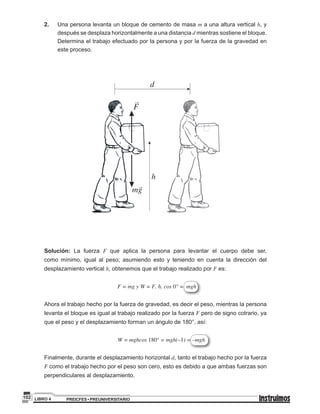 PREICFES • PREUNIVERSITARIOLIBRO 4102
2.	 Una persona levanta un bloque de cemento de masa m a una altura vertical h, y
después se desplaza horizontalmente a una distancia d mientras sostiene el bloque.
Determina el trabajo efectuado por la persona y por la fuerza de la gravedad en
este proceso.
d
h
F
mg
Solución: La fuerza F que aplica la persona para levantar el cuerpo debe ser,
como mínimo, igual al peso; asumiendo esto y teniendo en cuenta la dirección del
desplazamiento vertical h, obtenemos que el trabajo realizado por F es:
F = mg y W = F. h. cos 0° = mgh
Ahora el trabajo hecho por la fuerza de gravedad, es decir el peso, mientras la persona
levanta el bloque es igual al trabajo realizado por la fuerza F pero de signo cotrario, ya
que el peso y el desplazamiento forman un ángulo de 180°, así:
W = mghcos 180° = mgh(–1) = –mgh
Finalmente, durante el desplazamiento horizontal d, tanto el trabajo hecho por la fuerza
F como el trabajo hecho por el peso son cero, esto es debido a que ambas fuerzas son
perpendiculares al desplazamiento.
 