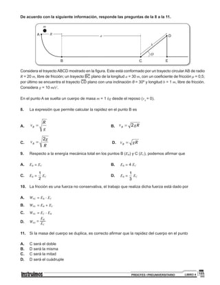 105PREICFES • PREUNIVERSITARIO LIBRO 4
De acuerdo con la siguiente información, responde las preguntas de la 8 a la 11.
R a
B
m
A
C
D
E
b
Considera el trayecto ABCD mostrado en la figura. Este está conformado por un trayecto circular AB de radio
R = 20 m, libre de fricción; un trayecto BC plano de la longitud a = 30 m, con un coeficiente de fricción μ = 0,5;
por último se encuentra el trayecto CD plano con una inclinación θ = 30º y longitud b = 1 m, libre de fricción.
Considera g = 10 m/s2
.
En el punto A se suelta un cuerpo de masa m = 1 kg desde el reposo (vA
= 0).
8.	 	 La expresión que permite calcular la rapidez en el punto B es
A.	 	
g
R
VB =v 					B. 2gRVB =v
C. 		
R
2g
VB =v 					 D. gRVB =v
9.	 	 Respecto a la energía mecánica total en los puntos B (EB) y C (EC), podemos afirmar que
A.	 	 EB = EC 						B. EB = 4 EC	
C.	 	 EB = CB E
2
1
E = EC					D. EB = CB E
3
1
E = EC	
10.		 La fricción es una fuerza no conservativa, el trabajo que realiza dicha fuerza está dado por
A.	 	 WNC = EB - EC
B.	 	 WNC = EB + EC
C.	 	 WNC = EC - EB
D.	 	
EB
WNC
=
EC
11.		 Si la masa del cuerpo se duplica, es correcto afirmar que la rapidez del cuerpo en el punto
A.	 	 C será el doble
B.	 	 D será la misma
C.	 	 C será la mitad
D.	 	 D será el cuádruple
 