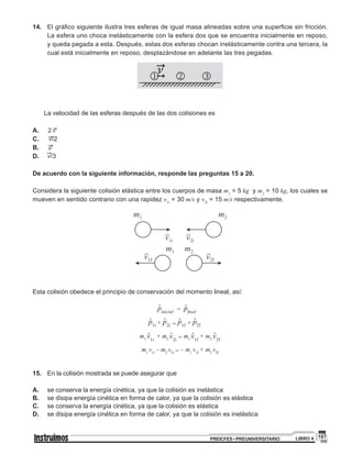 107PREICFES • PREUNIVERSITARIO LIBRO 4
14. 	 El gráfico siguiente ilustra tres esferas de igual masa alineadas sobre una superficie sin fricción.
La esfera uno choca inelásticamente con la esfera dos que se encuentra inicialmente en reposo,
y queda pegada a esta. Después, estas dos esferas chocan inelásticamente contra una tercera, la
cual está inicialmente en reposo, desplazándose en adelante las tres pegadas.
j k l"
"n
	
	 La velocidad de las esferas después de las dos colisiones es
A. "2 ν 	
C. "ν/2
B. 		 "ν
D. "ν/3
De acuerdo con la siguiente información, responde las preguntas 15 a 20.
Considera la siguiente colisión elástica entre los cuerpos de masa m1
= 5 kg y m2
= 10 kg, los cuales se
mueven en sentido contrario con una rapidez v1i
= 30 m/s y v2i
= 15 m/s respectivamente.
Esta colisión obedece el principio de conservación del momento lineal, así:
pinicial
ۡ = pfinal
ۡ
p1i
ۡ + p2i
ۡ = p1f
ۡ + p2f
ۡ
m1 v1i
ۡ + m2 v2i
ۡ = m1 v1f
ۡ + m2 v2f
ۡ
m1
v1i
– m2
v2i = – m1
v1f
+ m2
v2f
15.	 En la colisión mostrada se puede asegurar que
A.	 se conserva la energía cinética, ya que la colisión es inelástica
B.	 se disipa energía cinética en forma de calor, ya que la colisión es elástica
C.	 se conserva la energía cinética, ya que la colisión es elástica
D.	 se disipa energía cinética en forma de calor, ya que la colisión es inelástica
 