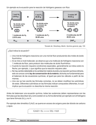 PREICFES • PREUNIVERSITARIOLIBRO 4110
Un ejemplo es la ecuación para la reacción de hidrógeno gaseoso con flúor.
1 mol H
2.016 g
2
1 molécula de H
2.016 uma
2
H2(g) F2(g) 2HF(g)
1 molécula de F
38.00 uma
2 2 moléculas de HF
40.02 uma
Se divide entre
el número de
Avogadro
Se divide entre
el número de
Avogadro
Se divide entre
el número de
Avogadro
1 mol F
38.00 g
2 2 moles HF
40.02 g
Tomado de: Silverberg, Martin. Química general, pág. 104.
¿Qué indica la ecuación?
	 — Una mol de hidrógeno reacciona con una mol de flúor produciendo dos moles de ácido
fluorhídrico.
	 — Si se mira a nivel molecular, se observa que una molécula de hidrógeno reacciona con
1 molécula de flúor, para producir dos moléculas de ácido fluorhídrico.
	 — Cuando la reacción requiere condiciones especiales, generalmente se indica sobre la
flecha; por ejemplo, ∆ que significa que la reacción requiere calor.
	 — No hay cambio detectable en la cantidad de materia durante una reacción química ordinaria,
esto se conoce como ley de conservación de la materia; dicha ley es fundamental para
el balanceo de las ecuaciones químicas, al igual que para los cálculos a partir de las
mismas.
	 — Una vez se han escrito las fórmulas correctas, no se deben modificar los subíndices
de estas. Diferentes subíndices en las fórmulas indican compuestos diferentes, lo cual
implica que la ecuación no describa la misma reacción.
Antes de balancear una ecuación química, todas las sustancias deben representarse con las
fórmulas que las describan tal y como existen en su forma elemental; por ejemplo con el hidrógeno
que tiene fórmula (H2) y no H.
Por ejemplo éter dimetílico C2H6O, se quema en exceso de oxígeno para dar dióxido de carbono
y agua.
C2H6O + O2 CO2 + H2O
 