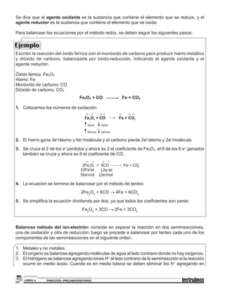 PREICFES • PREUNIVERSITARIOLIBRO 4112
Ejemplo:
Se dice que el agente oxidante es la sustancia que contiene el elemento que se reduce, y el
agente reductor es la sustancia que contiene el elemento que se oxida.
Para balancear las ecuaciones por el método redox, se deben seguir los siguientes pasos:
Escribir la reacción del óxido férrico con el monóxido de carbono para producir hierro metálico
y dióxido de carbono, balancearla por óxido-reducción, indicando el agente oxidante y el
agente reductor.
Óxido férrico: Fe2O3
Hierro: Fe
Monóxido de carbono: CO
Dióxido de carbono: CO2
Fe2O3 + CO Fe + CO2
1.	 Colocamos los números de oxidación:
Fe O + CO Fe + CO2 3 2
+3 -2 +2 -2 0 +4 -2
3e/at- 2e/at-
6e/mol- 2e/mol-
2.	 El hierro gana 3e-/átomo y 6e-/molécula y el carbono pierde 2e-/átomo y 2e-/molécula.
3.	 Se cruza el 2 de los e- perdidos y ahora es 2 el coeficiente de Fe2O3, el 6 de los 6 e- ganados
también se cruza y ahora es 6 el coeficiente de CO.
2Fe O + 6CO2 3 Fe + CO2
-2 -2+3 -2
3Fe/at-
2e /at
-
6e/mol-
/mol2e
-
4. 	 La ecuación se termina de balancear por el método de tanteo:
2Fe2
O3
+ 6CO → 4Fe + 6CO2
5. 	 Se simplifica la ecuación dividiendo por dos, ya que todos los coeficientes son pares:
Fe2
O3
+ 3CO → 2Fe + 3CO2
Balanceo método del ion-electrón: consiste en separar la reacción en dos semirreacciones,
una de oxidación y otra de reducción; luego se procede a balancear por tanteo cada uno de los
componentes de las semirreacciones en el siguiente orden:
1.	 Metales y no metales.
2.	 El oxígeno se balancea agregando moléculas de agua al lado contrario donde no hay oxígenos.
3.	 El hidrógeno se balancea agregando iones H+
al lado contrario de la semirreacción si la reacción
ocurre en medio ácido. Cuando es en medio básico se deben eliminar los H+
agregando en
 