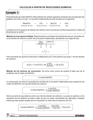 PREICFES • PREUNIVERSITARIOLIBRO 4116
El bicarbonato de sodio NaHCO3 libera dióxido de carbono gaseoso haciendo que se esponjen las
galletas, las tortas y el pan. La ecuación balanceada de este proceso es la siguiente:
2NaHCO3 → CO2 + Na2CO3 + H2O
Bicarbonato de sodio Dióxido de carbono Carbonato de sodio Agua
¿Cuántos son los gramos de dióxido de carbono que se producen al descomponerse 6 moles de
bicarbonato de sodio?
Método de la proporcionalidad: Relacionamos la cantidad de bicarbonato que es conocida con
la de dióxido de carbono a partir de la ecuación balanceada, planteando una regla de tres.
M M
.
Para encontrar los gramos producidos multiplicamos por 3 los gramos que pesa 1 mol de dióxido
de carbono:
g CO2 = 3 mol CO2 x 44
g CO2
mol CO2
= 132 g CO2
Método de los factores de conversión: Se toma como punto de partida el dato que dé el
problema: las 6 moles de NaHCO3:
6 moles NaHCO3
A continuación se pone la equivalencia extraída de la ecuación balanceada para relacionar las
moles de NaHCO3 con las del dióxido de carbono:
6 moles NaHCO3
x
1 mol CO2
2 moles NaHCO3
Ahora se pone la equivalencia entre una mol de dióxido de carbono y su peso en gramos; en la
ubicación de los factores se debe cuidar de que se vayan cancelando las diferentes unidades
hasta que solo quede aquella que es requerida, en este caso los gramos de CO2:
6 moles NaHCO3
x
1 mol CO2
2 moles NaHCO3
x
44 g CO2
1 mol CO2
= 132 g CO2
CÁLCULOS A PARTIR DE REACCIONES QUÍMICAS
Ejemplo 1:
 