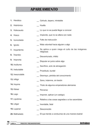 PREICFES • PREUNIVERSITARIOLIBRO 412
__ 	Ceñudo, áspero, intratable
__ 	Huella
__ 	Lo que no se puede llegar a conocer
__ 	Impávido, que no se altera con nada
__	 Falto de instrucción
__	 Mala voluntad hacia alguien o algo
__	Se aplica a quien niega el culto de las imágenes
religiosas
__ 	Desventurado, infeliz
__ 	Disputar en juicio sobre algo
__ 	Sacrificio, acto de abnegación
__ 	Prostíbulo, burdel
__ 	Desmayo, pérdida del conocimiento
__ 	Sano, indemne, sin lesión
__ 	Título de algunos emperadores alemanes
__ 	Perverso
__ 	Imponer, aplicar (un castigo)
__ 	Relativo a las cosas sagradas o a los sacerdotes
__ 	Inevitable, fatal
__ 	Desconocido
__ 	El que tiende a conducirse de una manera teatral
1.	Hierático
2. 	 Histriónico
3. 	 Holocausto
4. 	 Hosco
5. 	 Iconoclasta
6. 	 Ignoto
7. 	 Impertérrito
8. 	 Ímprobo
9. 	 Impronta
10. Incólume
11. 	Ineluctable
12. Inescrutable
13. Infligir
14. Inquina
15.	Káiser
16.	Lego
17. Lipotimia
18. Litigar
19. Lupanar
20. Malhadado
APAREAMIENTO
 