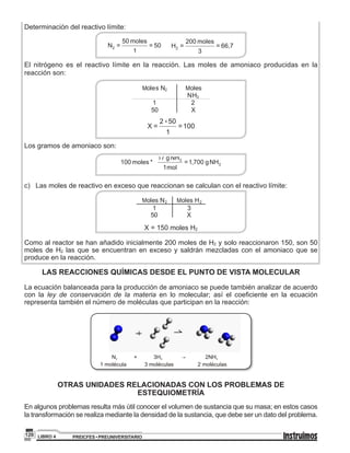 PREICFES • PREUNIVERSITARIOLIBRO 4120
Determinación del reactivo límite:
El nitrógeno es el reactivo límite en la reacción. Las moles de amoniaco producidas en la
reacción son:
M M
x
Los gramos de amoniaco son:
.
c) 	 Las moles de reactivo en exceso que reaccionan se calculan con el reactivo límite:
M M
X = 150 moles H2
Como al reactor se han añadido inicialmente 200 moles de H2 y solo reaccionaron 150, son 50
moles de H2 las que se encuentran en exceso y saldrán mezcladas con el amoniaco que se
produce en la reacción.
LAS REACCIONES QUÍMICAS DESDE EL PUNTO DE VISTA MOLECULAR
La ecuación balanceada para la producción de amoniaco se puede también analizar de acuerdo
con la ley de conservación de la materia en lo molecular; así el coeficiente en la ecuación
representa también el número de moléculas que participan en la reacción:
1 molécula 3 moléculas 2 moléculas
OTRAS UNIDADES RELACIONADAS CON LOS PROBLEMAS DE
ESTEQUIOMETRÍA
En algunos problemas resulta más útil conocer el volumen de sustancia que su masa; en estos casos
la transformación se realiza mediante la densidad de la sustancia, que debe ser un dato del problema.
 