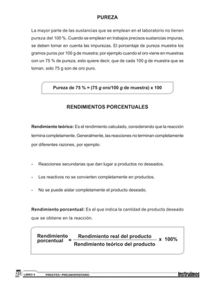 PREICFES • PREUNIVERSITARIOLIBRO 4122
PUREZA
La mayor parte de las sustancias que se emplean en el laboratorio no tienen
pureza del 100 %. Cuando se emplean en trabajos precisos sustancias impuras,
se deben tomar en cuenta las impurezas. El porcentaje de pureza muestra los
gramos puros por 100 g de muestra; por ejemplo cuando el oro viene en muestras
con un 75 % de pureza, esto quiere decir, que de cada 100 g de muestra que se
toman, solo 75 g son de oro puro.
Pureza de 75 % = (75 g oro/100 g de muestra) x 100
RENDIMIENTOS PORCENTUALES
Rendimiento teórico: Es el rendimiento calculado, considerando que la reacción
termina completamente. Generalmente, las reacciones no terminan completamente
por diferentes razones, por ejemplo:
-	 Reacciones secundarias que dan lugar a productos no deseados.
-	 Los reactivos no se convierten completamente en productos.
-	 No se puede aislar completamente el producto deseado.
Rendimiento porcentual: Es el que indica la cantidad de producto deseado
que se obtiene en la reacción.
Rendimiento teórico del producto
Rendimiento
porcentual =
Rendimiento real del producto
x 100%
 