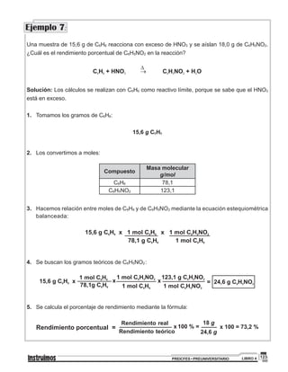 123PREICFES • PREUNIVERSITARIO LIBRO 4
Una muestra de 15,6 g de C6H6 reacciona con exceso de HNO3 y se aíslan 18,0 g de C6H5NO2.
¿Cuál es el rendimiento porcentual de C6H5NO2 en la reacción?
D
C H + HNO C H NO + H O6 6 3 6 5 2 2®
Solución: Los cálculos se realizan con C6H6 como reactivo límite, porque se sabe que el HNO3
está en exceso.
1. 	Tomamos los gramos de C6H6:	
15,6 g C6H6
	
2. 	Los convertimos a moles:	
	
Compuesto
Masa molecular
g/mol
C6H6 78,1
C6H5NO2 123,1
3.	Hacemos relación entre moles de C6H6 y de C6H5NO2 mediante la ecuación estequiométrica
balanceada:
15,6 g C H x 1 mol C H x 1 mol C H NO6 6 6 6 6 5 2
78,1 g C H 1 mol C H6 6 6 6
4. 	Se buscan los gramos teóricos de C6H5NO2	
:
	
5.	 Se calcula el porcentaje de rendimiento mediante la fórmula:	
Rendimiento real
Rendimiento porcentual =
24,6 gRendimiento teórico
x 100 % = x 100 = 73,2 %
18 g
Ejemplo 7:
 