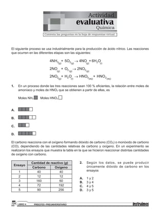 PREICFES • PREUNIVERSITARIOLIBRO 4124
El siguiente proceso se usa industrialmente para la producción de ácido nítrico. Las reacciones
que ocurren en las diferentes etapas son las siguientes:
(g)
2NO +
(g)2O ® (g)
2NO2
(g)34NH +
(g)25O ® (g)
4NO +
( )26H O
l
(g)22NO + 2H ® (aq)
HNO + 2HNOO
( )l 3 (aq)
1.	 	 En un proceso donde las tres reacciones sean 100 % eficientes, la relación entre moles de
amoníaco y moles de HNO3 que se obtienen a partir de ellas, es
	
		 Moles NH3 	 Moles HNO3
		
A.		
	
B.		
C.		
	
D.		
El carbono reacciona con el oxígeno formando dióxido de carbono (CO2) o monóxido de carbono
(CO), dependiendo de las cantidades relativas de carbono y oxígeno. En un experimento se
realizaron los ensayos que muestra la tabla en la que se hicieron reaccionar distintas cantidades
de oxígeno con carbono.
Ensayo
Cantidad de reactivo (g)
Carbono Oxígeno
1 40 40
2 12 12
3 160 60
4 72 192
5 90 256
Actividad
Contesta las preguntas en la hoja de respuestas virtual.
evaluativa
Química
2.	 	Según los datos, se puede producir
únicamente dióxido de carbono en los
ensayos
A.	 	 1 y 2
B.	 	 3 y 4
C.	 	 4 y 5
D.	 	 3 y 5
 