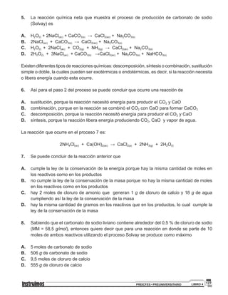 127PREICFES • PREUNIVERSITARIO LIBRO 4
5. 		La reacción química neta que muestra el proceso de producción de carbonato de sodio
(Solvay) es
A. 		H2O(l) + 2NaCl(ac) + CaCO3(s) → CaCl2(ac) + Na2CO3(s)
B. 		2NaCl(ac) + CaCO3(s) → CaCl2(ac) + Na2CO3(s)
C. 		H2O(l) + 2NaCl(ac) + CO2(g) + NH3(g) → CaCl2(ac) + Na2CO3(s)
D. 		2H2O(l) + 3NaCl(ac) + CaCO3(s) →CaCl2(ac) + Na2CO3(s) + NaHCO3(s)
Existen diferentes tipos de reacciones químicas: descomposición, síntesis o combinación, sustitución
simple o doble, la cuales pueden ser exotérmicas o endotérmicas, es decir, si la reacción necesita
o libera energía cuando esta ocurre.
6. 		 Así para el paso 2 del proceso se puede concluir que ocurre una reacción de
A. 		 sustitución, porque la reacción necesitó energía para producir el CO2 y CaO
B. 		 combinación, porque en la reacción se combinó el CO2 con CaO para formar CaCO3
C. 		 descomposición, porque la reacción necesitó energía para producir el CO2 y CaO
D. 		 síntesis, porque la reacción libera energía produciendo CO2, CaO y vapor de agua.
La reacción que ocurre en el proceso 7 es:
2NH4Cl(ac) + Ca(OH)2(ac) → CaCl2(a) + 2NH3(g) + 2H2O(l)
7. 		 Se puede concluir de la reacción anterior que
A. 		 cumple la ley de la conservación de la energía porque hay la misma cantidad de moles en
los reactivos como en los productos
B. 		 no cumple la ley de la conservación de la masa porque no hay la misma cantidad de moles
en los reactivos como en los productos
C. 		 hay 2 moles de cloruro de amonio que generan 1 g de cloruro de calcio y 18 g de agua
cumpliendo así la ley de la conservación de la masa
D. 		 hay la misma cantidad de gramos en los reactivos que en los productos, lo cual cumple la
ley de la conservación de la masa
8. 		 Sabiendo que el carbonato de sodio liviano contiene alrededor del 0,5 % de cloruro de sodio
(MM = 58,5 g/mol), entonces quiere decir que para una reacción en donde se parte de 10
moles de ambos reactivos utilizando el proceso Solvay se produce como máximo
A. 		 5 moles de carbonato de sodio
B. 		 506 g de carbonato de sodio
C. 		 9,5 moles de cloruro de calcio
D. 		555 g de cloruro de calcio
 
