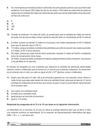 PREICFES • PREUNIVERSITARIOLIBRO 4128
9. 		En una empresa se necesita producir carbonato de sodio pesado para los usos que tiene esta
sustancia. Si se tienen 200 moles de cloruro de sodio y 100 moles de carbonato de calcio se
espera que la cantidad de moles de carbonato de sodio que serían destinadas a la producción
de fibra de vidrio son
A. 		9
B. 		18
C. 		100
D. 		50
10.		 Cuando se producen 10 moles de CaCl2 se puede decir que la cantidad de moles de cloruro
de sodio con las que se debe contar cuando la reacción tiene un rendimiento de 80 % será de
A. 		 8 moles, porque se pierden 2 moles en el proceso, las cuales representan el 20 % faltante
para que la reacción sea el 100 %.
B. 		 12 moles, porque se deben considerar las pérdidas que sufre la reacción las cuales equivalen
a 2 moles, el 20 % de la reacción.
C. 		 20 moles, porque por cada mol de CaCl2 producido, requiere 2 moles de CaCO3 cumpliendo
la ley de conservación de la masa.
D. 		 25 moles, porque se debe considerar la relación estequiométrica entre el reactivo, el producto
y las pérdidas en la reacción.
El número de Avogadro es una constante que relaciona la cantidad de partículas elementales
(átomos, iones y moléculas) que se tienen en un mol de una sustancia cualquiera. Su dimensión
es el recíproco de un mol y su valor es igual a 6,02 x 1023
(átomos, iones o moléculas).
11. 		Supón que del paso (7) sale 102 g de amoniaco gaseoso en una reacción inicial. Ahora si
cada minuto que pasa sale media mol más a la cantidad inicial, entonces al cabo de 12 min la
cantidad de moléculas de amoniaco que entran al paso (1) por la recirculación del amoniaco
en el proceso será
A. 		 tres veces a la cantidad inicial
B. 		 el doble de la cantidad inicial
C. 		 igual porque se recircula el amoniaco
D. 		 igual a 11,5 moles
Responde las preguntas de la 12 a la 15 con base en la siguiente información.
La electrólisis es un proceso en el que se utiliza la energía eléctrica para que se lleve a cabo
una reacción química no espontánea. En la reacción de descomposición electrolítica del agua
(MM = 18 u. m. a.) se tiene que
 