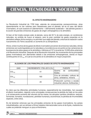 PREICFES • PREUNIVERSITARIOLIBRO 4130
CIENCIA, TECNOLOGÍA Y SOCIEDAD
EL EFECTO INVERNADERO
La Revolución Industrial de 1700 trajo, además de consecuencias socioeconómicas, otras
aparentemente no tan notorias pero desastrosas para el planeta; tal es el caso del efecto
invernadero, el cual ocasiona el calentamiento —últimamente acelerado— del planeta gracias a
la acción de grandes emisiones de gases de origen antropogénico a la atmósfera.
Si bien el Sol irradia energía solar al planeta, cerca del 45 % de esta energía, en condiciones
naturales, es emitida de nuevo al espacio, pero la gran cantidad de gases presentes en la
atmósfera reflejan dicha energía y no permiten que salga del planeta, entonces la radiación vuelve
nuevamente a la Tierra causando un aumento en su temperatura.
Ahora, si bien muchos de los gases de efecto invernadero provienen de emisiones naturales, dichas
emisiones son autorreguladas por la naturaleza y la evidencia se encuentra en las variaciones de
la presencia de estos gases en la atmósfera, inferiores al 10 % durante los 10.000 años anteriores
a la Revolución Industrial. Después de la Revolución Industrial, los incrementos de los principales
gases invernaderos son alarmantes debido a las emisiones antropogénicas, siendo el mayor
contribuyente el CO2 (g), el cual se encuentra en la atmósfera en mayor proporción.
ALGUNOS DE LOS PRINCIPALES GASES DE EFECTO INVERNADERO
GAS INCREMENTO 1750–2013 (%) FUENTE
CO2 (g) 41
Quema de combustibles
fósiles.
CH4 (g) 160
Cría de animales, cultivos de
arroz, vertederos, minería.
NO2 (g) 20
Producción química a escala
industrial, abonos, fertilizantes.
Es claro que las diferentes actividades humanas, especialmente las industriales, han causado
el efecto invernadero, dejando como principales consecuencias la pérdida de hielo en los polos
y el consecuente aumento del volumen de los mares; los abruptos cambios climáticos: sequías,
tormentas, tornados, inundaciones, pérdidas humanas y económicas; la pérdida de innumerables
especies, entre otros.
Es de lamentar entonces que los principales emisores de los gases invernaderos, los países
industrializados, aún se rehúsen a firmar tratados internacionales como el de Kyoto, mediante los
cuales se pretende menguar un poco el fenómeno.
 
