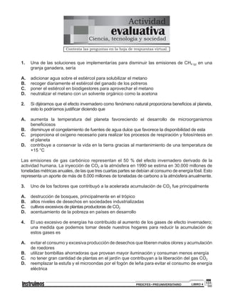 131PREICFES • PREUNIVERSITARIO LIBRO 4
Actividad
Contesta las preguntas en la hoja de respuestas virtual.
evaluativaCiencia, tecnología y sociedad
1.	 Una de las soluciones que implementarías para disminuir las emisiones de CH4 (g) en una
granja ganadera, sería
A.	 adicionar agua sobre el estiércol para solubilizar el metano
B.	 recoger diariamente el estiércol del ganado de los potreros
C.	 poner el estiércol en biodigestores para aprovechar el metano
D.	 neutralizar el metano con un solvente orgánico como la acetona
2.	 Si dijéramos que el efecto invernadero como fenómeno natural proporciona beneficios al planeta,
esto lo podríamos justificar diciendo que
A.	 aumenta la temperatura del planeta favoreciendo el desarrollo de microorganismos
beneficiosos
B.	 disminuye el congelamiento de fuentes de agua dulce que favorece la disponibilidad de esta
C.	 proporciona el oxígeno necesario para realizar los procesos de respiración y fotosíntesis en
el planeta
D.	 contribuye a conservar la vida en la tierra gracias al mantenimiento de una temperatura de
+15 °C
Las emisiones de gas carbónico representan el 50 % del efecto invernadero derivado de la
actividad humana. La inyección de CO2 a la atmósfera en 1990 se estima en 30.000 millones de
toneladas métricas anuales, de las que tres cuartas partes se debían al consumo de energía fósil. Esto
representa un aporte de más de 8.000 millones de toneladas de carbono a la atmósfera anualmente.
3.	 Uno de los factores que contribuyó a la acelerada acumulación de CO2 fue principalmente
A.	 destrucción de bosques, principalmente en el trópico
B.	 altos niveles de desechos en sociedades industrializadas
C.	 cultivos excesivos de plantas productoras de CO2
D.	 acentuamiento de la pobreza en países en desarrollo
4.	 El uso excesivo de energías ha contribuido al aumento de los gases de efecto invernadero;
una medida que podemos tomar desde nuestros hogares para reducir la acumulación de
estos gases es
A.	 evitar el consumo y excesiva producción de desechos que liberen malos olores y acumulación
de roedores
B.	 utilizar bombillas ahorradoras que provean mayor iluminación y consuman menos energía
C.	 no tener gran cantidad de plantas en el jardín que contribuyan a la liberación del gas CO2
D.	 reemplazar la estufa y el microondas por el fogón de leña para evitar el consumo de energía
eléctrica
 