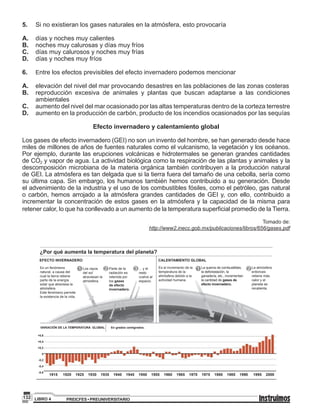 PREICFES • PREUNIVERSITARIOLIBRO 4132
5.	 Si no existieran los gases naturales en la atmósfera, esto provocaría
A.	 días y noches muy calientes
B.	 noches muy calurosas y días muy fríos
C.	 días muy calurosos y noches muy frías
D.	 días y noches muy fríos
6.	 Entre los efectos previsibles del efecto invernadero podemos mencionar
A.	 elevación del nivel del mar provocando desastres en las poblaciones de las zonas costeras
B.	 reproducción excesiva de animales y plantas que buscan adaptarse a las condiciones
ambientales
C.	 aumento del nivel del mar ocasionado por las altas temperaturas dentro de la corteza terrestre
D. 	 aumento en la producción de carbón, producto de los incendios ocasionados por las sequías
Efecto invernadero y calentamiento global
Los gases de efecto invernadero (GEI) no son un invento del hombre, se han generado desde hace
miles de millones de años de fuentes naturales como el vulcanismo, la vegetación y los océanos.
Por ejemplo, durante las erupciones volcánicas e hidrotermales se generan grandes cantidades
de CO2 y vapor de agua. La actividad biológica como la respiración de las plantas y animales y la
descomposición microbiana de la materia orgánica también contribuyen a la producción natural
de GEI. La atmósfera es tan delgada que si la tierra fuera del tamaño de una cebolla, sería como
su última capa. Sin embargo, los humanos también hemos contribuido a su generación. Desde
el advenimiento de la industria y el uso de los combustibles fósiles, como el petróleo, gas natural
o carbón, hemos arrojado a la atmósfera grandes cantidades de GEI y, con ello, contribuido a
incrementar la concentración de estos gases en la atmósfera y la capacidad de la misma para
retener calor, lo que ha conllevado a un aumento de la temperatura superficial promedio de la Tierra.
Tomado de:
http://www2.inecc.gob.mx/publicaciones/libros/656/gases.pdf
Es un fenómeno
natural, a causa del
cual la tierra retiene
parte de la energía
solar que atraviesa la
atmósfera.
Este fenómeno permite
la existencia de la vida.
Es el incremento de la
temperatura de la
atmósfera debido a la
actividad humana.
La quema de combustibles,
la deforestación, la
ganadería, etc., incrementan
la cantidad de gases de
efecto invernadero.
La atmósfera
entonces
retiene más
calor y el
planeta se
recalienta.
Los rayos
del sol
atraviesan la
atmósfera.
Parte de la
radiación es
retenida por
los gases
de efecto
invernadero.
... y el
resto
vuelve al
espacio.
EFECTO INVERNADERO
VARIACIÓN DE LA TEMPERATURA GLOBAL En grados centígrados.
CALENTAMIENTO GLOBAL
¿Por qué aumenta la temperatura del planeta?
1 1 22 3
+0,6
+0,4
+0,2
0
-0,2
-0,4
-0,6
1915 1920 1925 1930 1935 1940 1945 1950 1955 1960 1965 1970 1975 1980 1985 1990 1995 2000
 