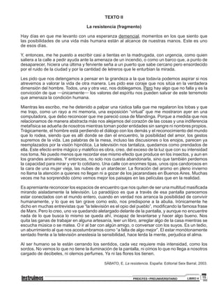 15PREICFES • PREUNIVERSITARIO LIBRO 4
TEXTO II
La resistencia (fragmento)
Hay días en que me levanto con una esperanza demencial, momentos en los que siento que
las posibilidades de una vida más humana están al alcance de nuestras manos. Este es uno
de esos días.
Y, entonces, me he puesto a escribir casi a tientas en la madrugada, con urgencia, como quien
saliera a la calle a pedir ayuda ante la amenaza de un incendio, o como un barco que, a punto de
desaparecer, hiciera una última y ferviente seña a un puerto que sabe cercano pero ensordecido
por el ruido de la ciudad y por la cantidad de letreros que le enturbian la mirada.
Les pido que nos detengamos a pensar en la grandeza a la que todavía podemos aspirar si nos
atrevemos a valorar la vida de otra manera. Les pido ese coraje que nos sitúa en la verdadera
dimensión del hombre. Todos, una y otra vez, nos doblegamos. Pero hay algo que no falla y es la
convicción de que —únicamente— los valores del espíritu nos pueden salvar de este terremoto
que amenaza la condición humana.
Mientras les escribo, me he detenido a palpar una rústica talla que me regalaron los tobas y que
me trajo, como un rayo a mi memoria, una exposición “virtual” que me mostraron ayer en una
computadora, que debo reconocer que me pareció cosa de Mandinga. Porque a medida que nos
relacionamos de manera abstracta más nos alejamos del corazón de las cosas y una indiferencia
metafísica se adueña de nosotros mientras toman poder entidades sin sangre ni nombres propios.
Trágicamente, el hombre está perdiendo el diálogo con los demás y el reconocimiento del mundo
que lo rodea, siendo que es allí donde se dan el encuentro, la posibilidad del amor, los gestos
supremos de la vida. Las palabras de la mesa, incluso las discusiones o los enojos, parecen ya
reemplazados por la visión hipnótica. La televisión nos tantaliza, quedamos como prendados de
ella. Este efecto entre mágico y maléfico es obra, creo, del exceso de la luz que con su intensidad
nos toma. No puedo menos que recordar ese mismo efecto que produce en los insectos, y aun en
los grandes animales. Y entonces, no solo nos cuesta abandonarla, sino que también perdemos
la capacidad para mirar y ver lo cotidiano. Una calle con enormes tipas, unos ojos candorosos en
la cara de una mujer vieja, las nubes de un atardecer. La floración del aromo en pleno invierno
no llama la atención a quienes no llegan ni a gozar de los jacarandaes en Buenos Aires. Muchas
veces me ha sorprendido cómo vemos mejor los paisajes en las películas que en la realidad.
Es apremiante reconocer los espacios de encuentro que nos quiten de ser una multitud masificada
mirando aisladamente la televisión. Lo paradójico es que a través de esa pantalla parecemos
estar conectados con el mundo entero, cuando en verdad nos arranca la posibilidad de convivir
humanamente, y lo que es tan grave como esto, nos predispone a la abulia. Irónicamente he
dicho en muchas entrevistas que “la televisión es el opio del pueblo”, modificando la famosa frase
de Marx. Pero lo creo, uno va quedando aletargado delante de la pantalla, y aunque no encuentre
nada de lo que busca lo mismo se queda ahí, incapaz de levantarse y hacer algo bueno. Nos
quita las ganas de trabajar en alguna artesanía, leer un libro, arreglar algo de la casa mientras se
escucha música o se matea. O ir al bar con algún amigo, o conversar con los suyos. Es un tedio,
un aburrimiento al que nos acostumbramos como “a falta de algo mejor”. El estar monótonamente
sentado frente a la televisión anestesia la sensibilidad, hace lerda la mente, perjudica el alma.
Al ser humano se le están cerrando los sentidos, cada vez requiere más intensidad, como los
sordos. No vemos lo que no tiene la iluminación de la pantalla, ni oímos lo que no llega a nosotros
cargado de decibeles, ni olemos perfumes. Ya ni las flores los tienen.
SÁBATO, E. La resistencia. España: Editorial Seix Barral, 2003.
 