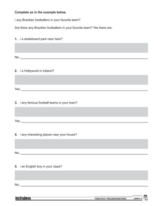 151PREICFES • PREUNIVERSITARIO LIBRO 4
Complete as in the example below.
/ any Brazilian footballers in your favorite team?
Are there any Brazilian footballers in your favorite team? Yes there are.
1.	 / a skateboard park near here?
No, __________________________________________________________________________
2.	 / a Hollywood in Ireland?
Yes, __________________________________________________________________________
3.	 / any famous football teams in your town?
Yes, __________________________________________________________________________
4.	 / any interesting places near your house?
No, __________________________________________________________________________
5.	 / an English boy in your class?
No, __________________________________________________________________________
 