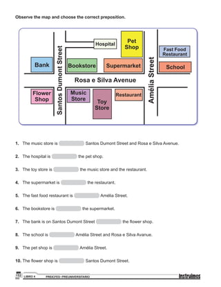 PREICFES • PREUNIVERSITARIOLIBRO 4152
Observe the map and choose the correct preposition.
SantosDumontStreet
Rosa e Silva Avenue
Bank
Flower
Shop
Music
Store
Toy
Store
Pet
Shop
Restaurant
Hospital
Bookstore Supermarket School
Fast Food
Restaurant
AméliaStreet
1.	 The music store is Santos Dumont Street and Rosa e Silva Avenue.
2.	 The hospital is the pet shop.
3.	 The toy store is the music store and the restaurant.
4.	 The supermarket is the restaurant.
5.	 The fast food restaurant is Amélia Street.
6.	 The bookstore is the supermarket.
7.	 The bank is on Santos Dumont Street the flower shop.
8.	 The school is Amélia Street and Rosa e Silva Avanue.
9.	 The pet shop is Amélia Street.
10.	The flower shop is Santos Dumont Street.
 