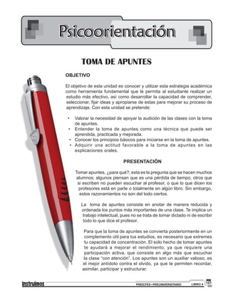 157PREICFES • PREUNIVERSITARIO LIBRO 4
OBJETIVO
El objetivo de esta unidad es conocer y utilizar esta estrategia académica
como herramienta fundamental que le permita al estudiante realizar un
estudio más efectivo, así como desarrollar la capacidad de comprender,
seleccionar, fijar ideas y apropiarse de estas para mejorar su proceso de
aprendizaje. Con esta unidad se pretende:
•	Valorar la necesidad de apoyar la audición de las clases con la toma
de apuntes.
•	Entender la toma de apuntes como una técnica que puede ser
aprendida, practicada y mejorada.
•	 Conocer los principios básicos para iniciarse en la toma de apuntes.
•	Adquirir una actitud favorable a la toma de apuntes en las
explicaciones orales.
PRESENTACIÓN
Tomar apuntes, ¿para qué?; esta es la pregunta que se hacen muchos
alumnos; algunos piensan que es una pérdida de tiempo, otros que
si escriben no pueden escuchar al profesor, o que lo que dicen los
profesores está en parte o totalmente en algún libro. Sin embargo,
estos razonamientos no son del todo ciertos.
La toma de apuntes consiste en anotar de manera reducida y
ordenada los puntos más importantes de una clase. Te implica un
trabajo intelectual, pues no se trata de tomar dictado ni de escribir
todo lo que dice el profesor.
Para que la toma de apuntes se convierta posteriormente en un
complemento útil para tus estudios, es necesario que extremes
tu capacidad de concentración. El solo hecho de tomar apuntes
te ayudará a mejorar el rendimiento, ya que requiere una
participación activa, que consiste en algo más que escuchar
la clase “con atención”. Los apuntes son un auxiliar valioso, es
el mejor antídoto contra el olvido, ya que te permiten recordar,
asimilar, participar y estructurar:
Psicoorientación
TOMA DE APUNTES
 