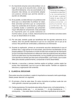 PREICFES • PREUNIVERSITARIOLIBRO 4160
1.1.	Es importante situarse cerca del profesor; en un
lugar en el que se le escuche bien y donde sea
más difícil distraerse. Una vez acomodado en la
situación más idónea, es conveniente adoptar
una postura cómoda que permita atender y
escribir sin dificultad.
1.2.	Si es posible, se debe efectuar una prelectura del
tema que va a desarrollar el profesor en clase.
Esta actividad permitirá que se comprendan
mejor los contenidos de la lección y anticiparse
a posibles dudas o cuestiones que presenten
mayor dificultad de comprensión. Esta actividad
es importante pero no puede realizarse en
muchos casos, ya que, a veces, desconocemos los contenidos concretos sobre
lo que se desarrollará en la clase.
1.3. Por otro lado, también puede ser beneficioso leer los apuntes anteriores de la
materia. Esto nos permite relacionar lo que se va a escuchar con lo que ya se
conoce. Nos permite dar continuidad y coherencia a la información.
1.4. Durante la explicación, primero es conveniente escuchar atentamente lo que el
profesor dice. Luego pensar en lo escuchado, para terminar escribiéndolo con las
propias palabras. Es importante no invertir el orden de la recolección de información
ya que si escribes directamente sin reflexionar sobre las explicaciones del profesor
(como se suele hacer muy frecuentemente), es muy posible que te encuentres con
unos apuntes sin sentido que sean poco comprensibles, y por lo tanto, que no sean
útiles para estudiar posteriormente y comprender el tema desarrollado.
1.5.	Además, si escuchas y piensas mientras explica el profesor, podrás captar los
puntos más importantes, que es lo que se debe escribir. También se captará la
estructura y organización del contenido.
2.	 CLAVES AL ESCUCHAR
Para poder escuchar al profesor y captar lo importante es necesario cierto aprendizaje.
Debes prestar atención a lo siguiente:
2.1.	El principio y final de cada clase. En estos momentos el profesor suele dar una
visión general o resumen que puede ser muy útil.
2.2.	Ciertas expresiones. Es importante estar alerta a frases como; «lo fundamental es...”,
“... no debemos olvidar que...”, «... en resumen...”, “... lo más importante es...”, “...
concluyendo...”; tras estas ideas el profesor dará ideas significativas de la lección.
Tomarapuntesobligaa
mantener la atención
y la concentración
en el aula, a pensar
sobre lo que dice el
profesor y a escribir,
s e l e c c i o n a n d o y
estructurando los
contenidos de la
materia expuesta.
Recuerda que...
 