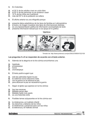 19PREICFES • PREUNIVERSITARIO LIBRO 4
3.	 En Colombia
A.	el 35 % de los adultos viven en unión libre
B.	el 20 % de las personas no se quisieron casar
C.	10 % de los niños son huérfanos
D.	 más del 55 % de la población es soltera
4.	El afiche anterior es una infografía porque
A.	 presenta datos estadísticos de los tipos de familias en Latinoamérica
B.	el texto y la imagen muestran dos tipos de informaciones distintas
C.	es una representación gráfica de información acompañada de texto
D.	 presenta información textual que no se apoya en lo gráfico
TEXTO II
Tomado de: http://www.pinterest.com/pin/295337688041022109
Las preguntas 5 a 8 se responden de acuerdo con el texto anterior.
5.	 Además de la alegoría en la tira cómica encontramos una
A.	 hipérbole
B.	 prosopopeya
C.	 ironía
D.	 onomatopeya
6.	 El texto podría sugerir que
A.	 solo las palmadas logran la paz
B.	 la violencia nunca soluciona nada
C.	 con la guerra no se alcanza la paz
D.	 para alcanzar la paz es necesaria la guerra
7.	 Según el globo que aparece en la tira cómica
A.	 hay tres escenas
B.	 Mafalda pensó algo
C.	 Mafalda habló muy pasito
D.	 es una historieta corta
8. 	 Posibles temas subyacentes en la tira cómica son
A. 	 la intolerancia y el maltrato infantil
B. 	 los derechos y deberes de los niños
C. 	 la intolerancia y paciencia para con los niños
D. 	 la tolerancia y el maltrato animal
 
