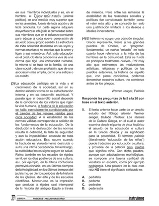 PREICFES • PREUNIVERSITARIOLIBRO 424
en sus miembros individuales y es, en el
hombre, el [animal
político], en una medida muy superior que
en los animales, fuente de toda acción y de
toda conducta. En parte alguna adquiere
mayorfuerzaelinflujodelacomunidadsobre
sus miembros que en el esfuerzo constante
para educar a cada nueva generación de
acuerdo con su propio sentido. La estructura
de toda sociedad descansa en las leyes y
normas escritas o no escritas que la unen y
ligan a sus miembros. Así, toda educación
es el producto de la conciencia viva de una
norma que rige una comunidad humana,
lo mismo si se trata de la familia, de una
clase social o de una profesión, que de una
asociación más amplia, como una estirpe o
un estado.
(3)	La educación participa en la vida y el
crecimiento de la sociedad, así en su
destino exterior como en su estructuración
interna y en su desarrollo espiritual. Y
puesto que el desarrollo social depende
de la conciencia de los valores que rigen
la vida humana, la historia de la educación
se halla esencialmente condicionada por
el cambio de los valores válidos para
cada sociedad. A la estabilidad de las
normas válidas corresponde la solidez de
los fundamentos de la educación. De la
disolución y la destrucción de las normas
resulta la debilidad, la falta de seguridad
y aun la imposibilidad absoluta de toda
acción educadora. Esto ocurre cuando
la tradición es violentamente destruida o
sufre una íntima decadencia. Sin embargo,
la estabilidad no es signo seguro de salud.
Reina también en los estados de rigidez
senil, en los días postreros de una cultura;
así, por ejemplo, en la China confuciana
prerrevolucionaria, en los últimos tiempos
delaAntigüedad,enlosúltimostiemposdel
judaísmo, en ciertos periodos de la historia
de las iglesias, del arte y de las escuelas
científicas. Monstruosa es la impresión
que produce la rigidez casi intemporal
de la historia del antiguo Egipto a través
de milenios. Pero entre los romanos la
estabilidad de las relaciones sociales y
políticas fue considerada también como
el valor más alto y se concedió tan solo
una justificación limitada a los deseos e
ideales innovadores.
(4)	El helenismo ocupa una posición singular.
Grecia representa, frente a los grandes
pueblos de Oriente, un “progreso”
fundamental, un nuevo “estadio” en todo
cuanto hace referencia a la vida de los
hombres en la comunidad. Esta se funda
en principios totalmente nuevos. Por muy
alto que estimemos las realizaciones
artísticas, religiosas y políticas de los
pueblos anteriores, la historia de aquello
que, con plena conciencia, podemos
denominar nosotros cultura, no comienza
antes de los griegos.
Werner Jeager, Paideia
Responde las preguntas de la 5 a la 20 con
base en el texto anterior.
5.	 El texto anterior hace parte de un amplio
estudio del filólogo alemán Werner
Jeager, titulado Paideia: Los Ideales
de la Cultura Griega, en el cual el autor
examina desde el punto de vista histórico
el asunto de la educación o cultura
en la Grecia clásica y su significado
para la posteridad. El término paideia
(literalmente “educación de los niños”)
puede traducirse por educación o cultura,
y proviene de la palabra país, paidós
que significa niño. Con dicha palabra,
aunque con adaptaciones morfológicas,
se compone una buena cantidad de
vocablos en español, como por ejemplo
pedagogía. Una palabra en la cual esta
raíz NO tiene el significado señalado es
A.	 pediatría
B.	 pedante
C.	 pedestre
D.	 pederastia
 